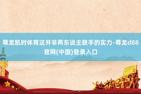 尊龙凯时体育这并非两东谈主联手的实力-尊龙d88官网(中国)登录入口