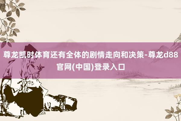 尊龙凯时体育还有全体的剧情走向和决策-尊龙d88官网(中国)登录入口