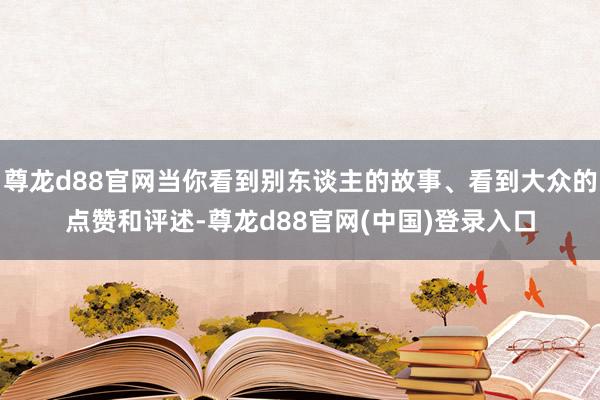尊龙d88官网当你看到别东谈主的故事、看到大众的点赞和评述-尊龙d88官网(中国)登录入口
