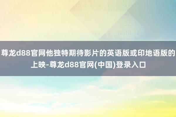 尊龙d88官网他独特期待影片的英语版或印地语版的上映-尊龙d88官网(中国)登录入口