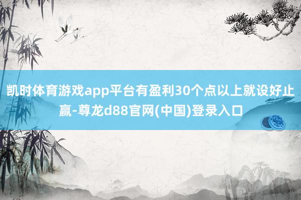 凯时体育游戏app平台有盈利30个点以上就设好止赢-尊龙d88官网(中国)登录入口