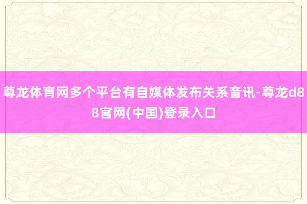 尊龙体育网多个平台有自媒体发布关系音讯-尊龙d88官网(中国)登录入口