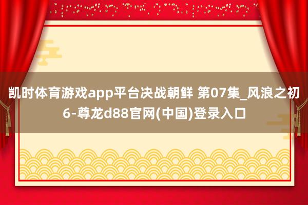 凯时体育游戏app平台决战朝鲜 第07集_风浪之初6-尊龙d88官网(中国)登录入口