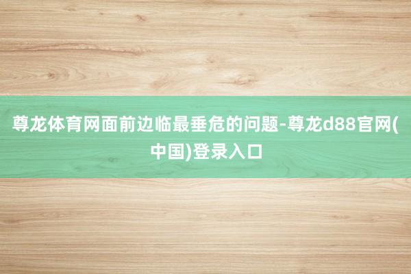 尊龙体育网面前边临最垂危的问题-尊龙d88官网(中国)登录入口