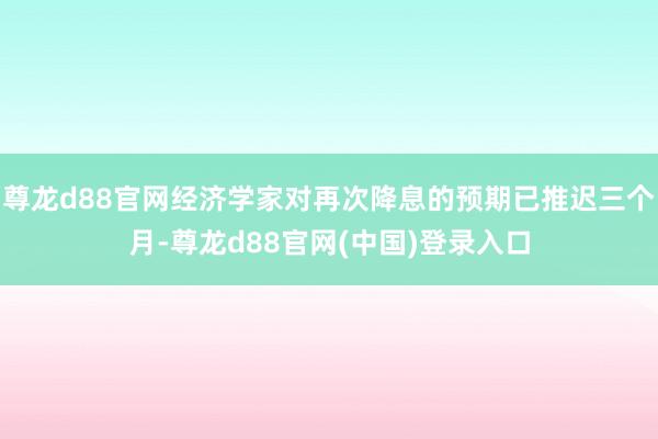 尊龙d88官网经济学家对再次降息的预期已推迟三个月-尊龙d88官网(中国)登录入口