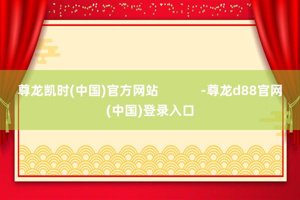 尊龙凯时(中国)官方网站            -尊龙d88官网(中国)登录入口