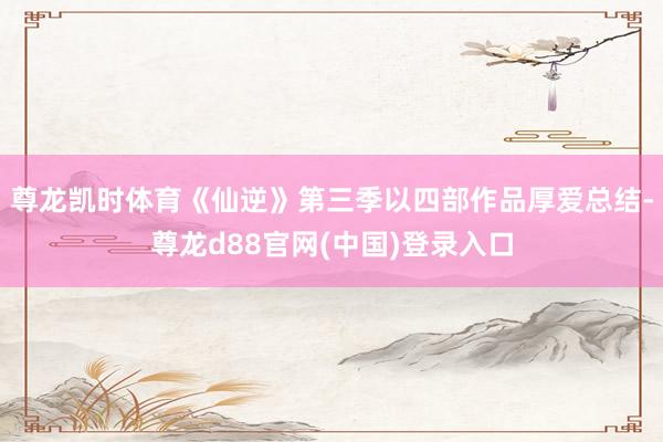 尊龙凯时体育《仙逆》第三季以四部作品厚爱总结-尊龙d88官网(中国)登录入口