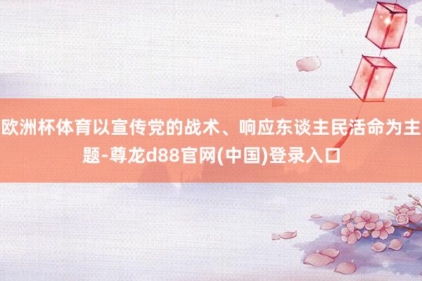 欧洲杯体育以宣传党的战术、响应东谈主民活命为主题-尊龙d88官网(中国)登录入口