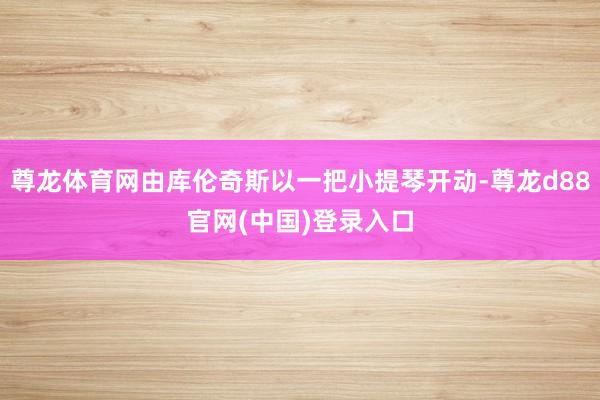 尊龙体育网由库伦奇斯以一把小提琴开动-尊龙d88官网(中国)登录入口