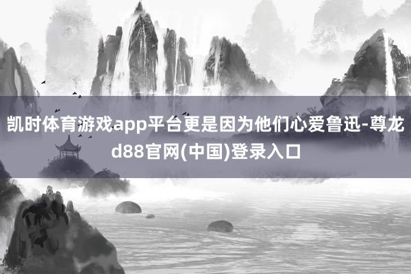 凯时体育游戏app平台更是因为他们心爱鲁迅-尊龙d88官网(中国)登录入口