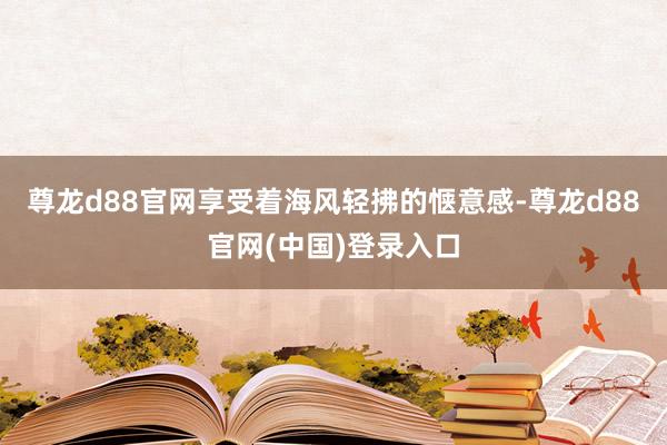 尊龙d88官网享受着海风轻拂的惬意感-尊龙d88官网(中国)登录入口