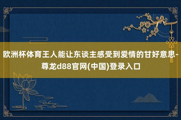 欧洲杯体育王人能让东谈主感受到爱情的甘好意思-尊龙d88官网(中国)登录入口