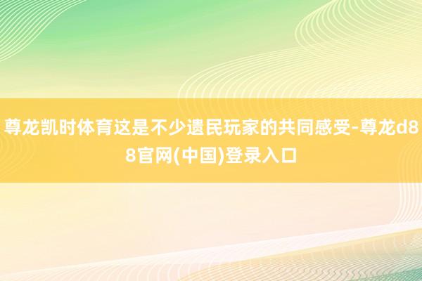 尊龙凯时体育这是不少遗民玩家的共同感受-尊龙d88官网(中国)登录入口