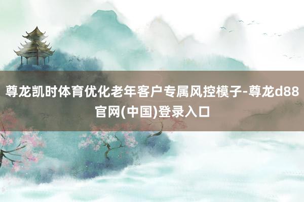 尊龙凯时体育优化老年客户专属风控模子-尊龙d88官网(中国)登录入口