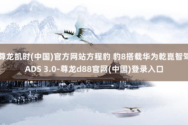 尊龙凯时(中国)官方网站方程豹 豹8搭载华为乾崑智驾ADS 3.0-尊龙d88官网(中国)登录入口
