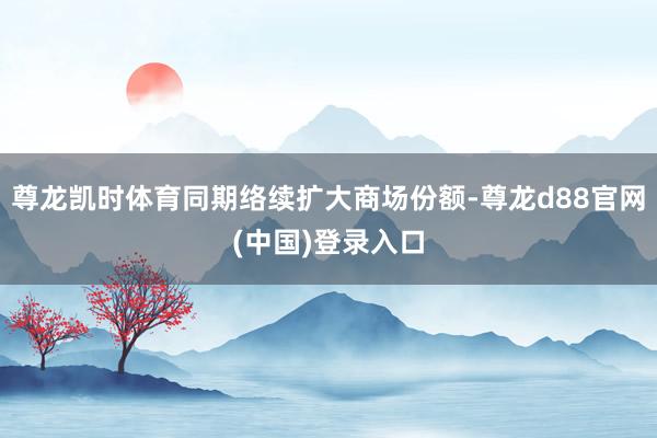 尊龙凯时体育同期络续扩大商场份额-尊龙d88官网(中国)登录入口