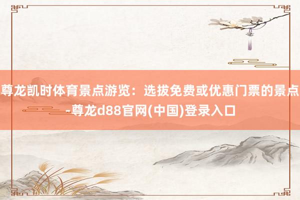 尊龙凯时体育景点游览：选拔免费或优惠门票的景点-尊龙d88官网(中国)登录入口