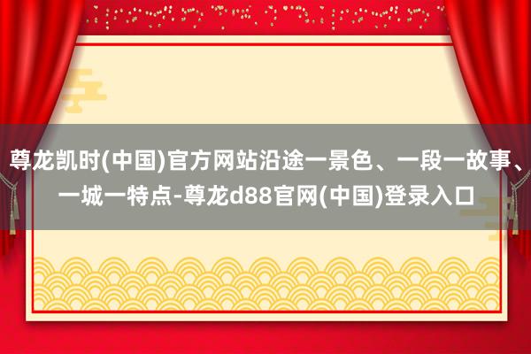 尊龙凯时(中国)官方网站沿途一景色、一段一故事、一城一特点-尊龙d88官网(中国)登录入口