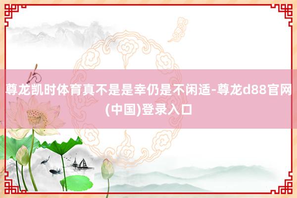 尊龙凯时体育真不是是幸仍是不闲适-尊龙d88官网(中国)登录入口