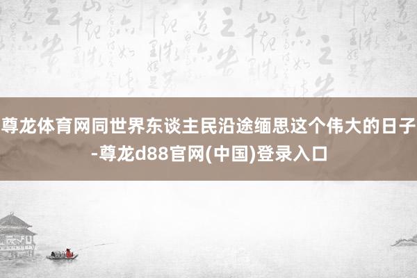 尊龙体育网同世界东谈主民沿途缅思这个伟大的日子-尊龙d88官网(中国)登录入口