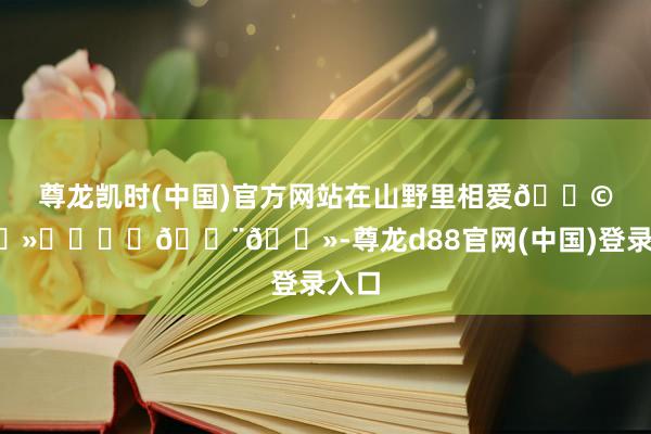 尊龙凯时(中国)官方网站在山野里相爱👩🏻‍❤️‍👨🏻-尊龙d88官网(中国)登录入口