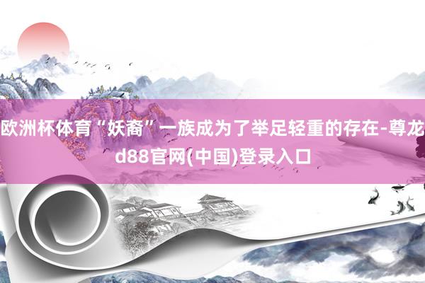 欧洲杯体育“妖裔”一族成为了举足轻重的存在-尊龙d88官网(中国)登录入口
