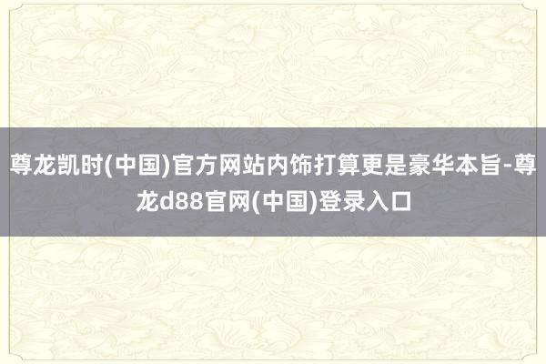 尊龙凯时(中国)官方网站内饰打算更是豪华本旨-尊龙d88官网(中国)登录入口