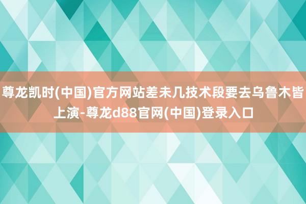 尊龙凯时(中国)官方网站差未几技术段要去乌鲁木皆上演-尊龙d88官网(中国)登录入口