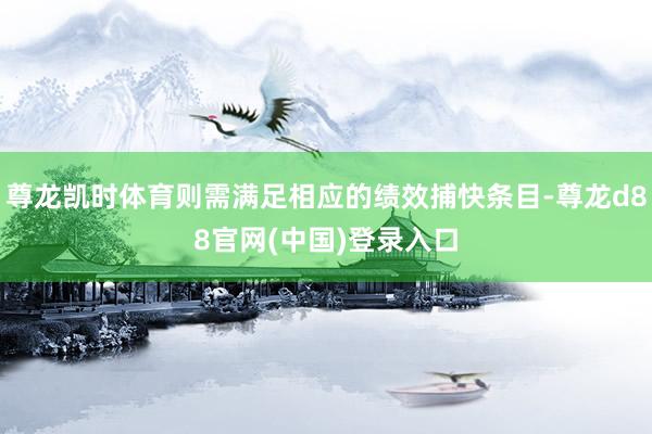 尊龙凯时体育则需满足相应的绩效捕快条目-尊龙d88官网(中国)登录入口