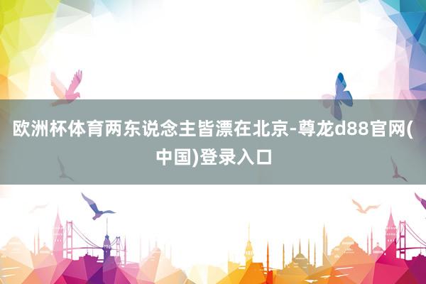 欧洲杯体育两东说念主皆漂在北京-尊龙d88官网(中国)登录入口