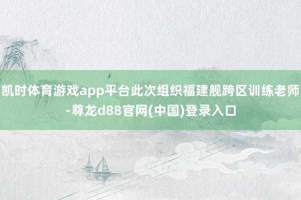 凯时体育游戏app平台此次组织福建舰跨区训练老师-尊龙d88官网(中国)登录入口