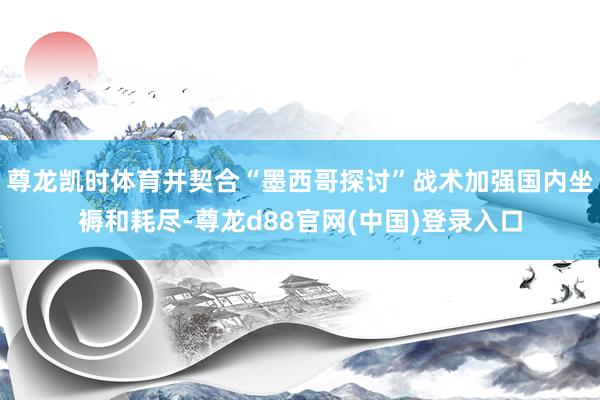 尊龙凯时体育并契合“墨西哥探讨”战术加强国内坐褥和耗尽-尊龙d88官网(中国)登录入口