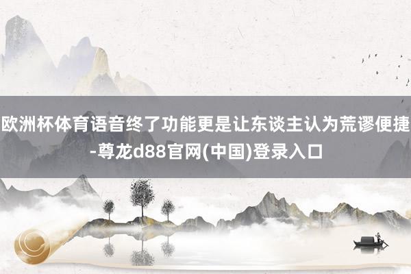欧洲杯体育语音终了功能更是让东谈主认为荒谬便捷-尊龙d88官网(中国)登录入口