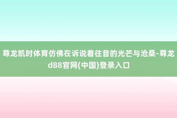 尊龙凯时体育仿佛在诉说着往昔的光芒与沧桑-尊龙d88官网(中国)登录入口