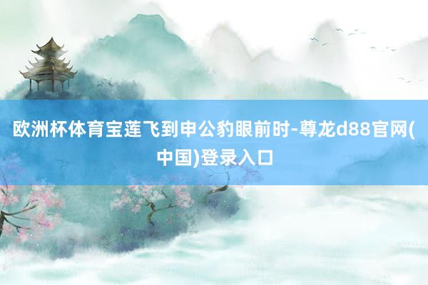 欧洲杯体育宝莲飞到申公豹眼前时-尊龙d88官网(中国)登录入口