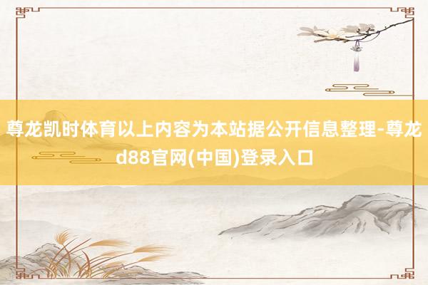 尊龙凯时体育以上内容为本站据公开信息整理-尊龙d88官网(中国)登录入口