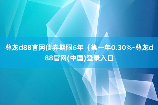尊龙d88官网债券期限6年（第一年0.30%-尊龙d88官网(中国)登录入口