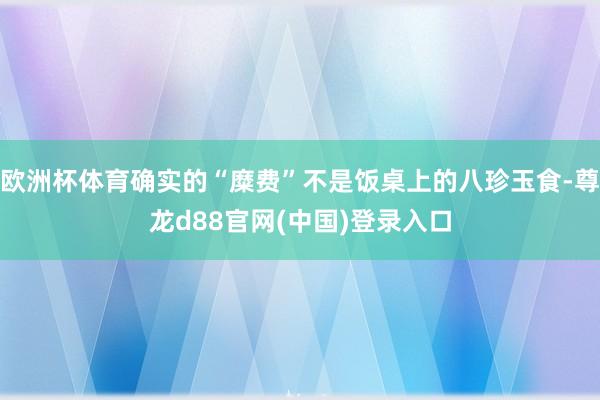 欧洲杯体育确实的“糜费”不是饭桌上的八珍玉食-尊龙d88官网(中国)登录入口