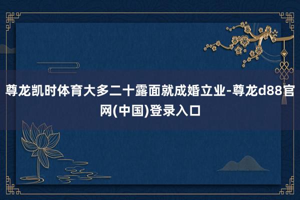 尊龙凯时体育大多二十露面就成婚立业-尊龙d88官网(中国)登录入口