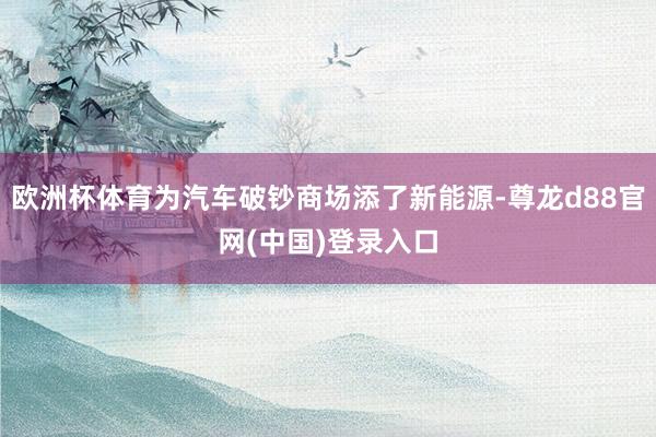 欧洲杯体育为汽车破钞商场添了新能源-尊龙d88官网(中国)登录入口