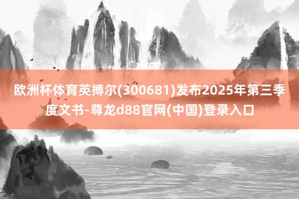 欧洲杯体育英搏尔(300681)发布2025年第三季度文书-尊龙d88官网(中国)登录入口