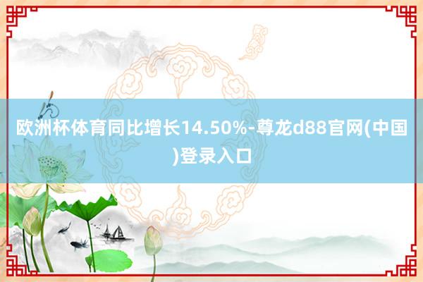 欧洲杯体育同比增长14.50%-尊龙d88官网(中国)登录入口
