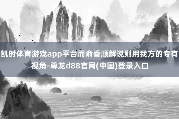 凯时体育游戏app平台而俞香顺解说则用我方的专有视角-尊龙d88官网(中国)登录入口