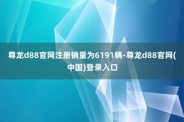 尊龙d88官网注册销量为6191辆-尊龙d88官网(中国)登录入口