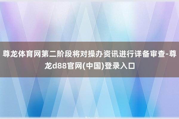 尊龙体育网第二阶段将对操办资讯进行详备审查-尊龙d88官网(中国)登录入口