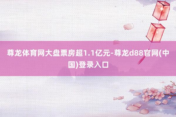 尊龙体育网大盘票房超1.1亿元-尊龙d88官网(中国)登录入口
