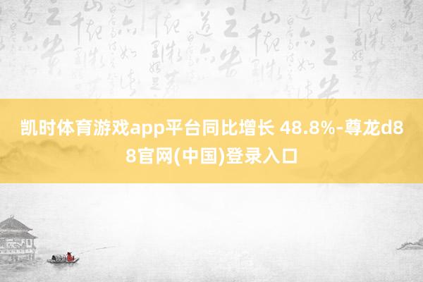 凯时体育游戏app平台同比增长 48.8%-尊龙d88官网(中国)登录入口