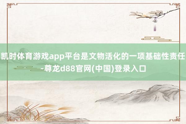 凯时体育游戏app平台是文物活化的一项基础性责任-尊龙d88官网(中国)登录入口