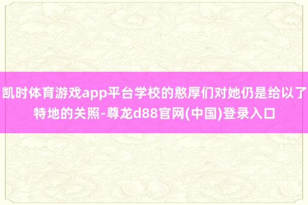 凯时体育游戏app平台学校的憨厚们对她仍是给以了特地的关照-尊龙d88官网(中国)登录入口