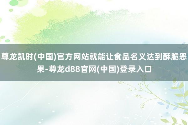 尊龙凯时(中国)官方网站就能让食品名义达到酥脆恶果-尊龙d88官网(中国)登录入口